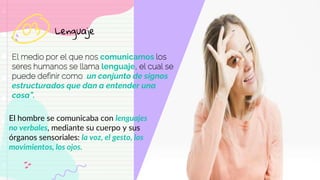 Lenguaje
El medio por el que nos comunicamos los
seres humanos se llama lenguaje, el cual se
puede definir como “un conjunto de signos
estructurados que dan a entender una
cosa”.
03
El hombre se comunicaba con lenguajes
no verbales, mediante su cuerpo y sus
órganos sensoriales: la voz, el gesto, los
movimientos, los ojos.
 
