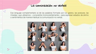 Ese lenguaje complementario al de las palabras formado por los gestos, las posturas, las
miradas… que utilizamos —consciente inconscientemente— para expresar estados de ánimo
o sentimientos de manera habitual: la comunicación no verbal.
La comunicación no verbal
 