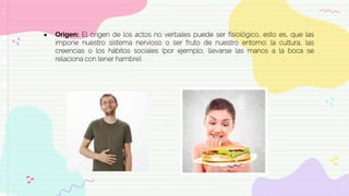 ● Origen: El origen de los actos no verbales puede ser fisiológico, esto es, que las
impone nuestro sistema nervioso o ser fruto de nuestro entorno: la cultura, las
creencias o los hábitos sociales (por ejemplo, llevarse las manos a la boca se
relaciona con tener hambre).
 