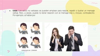 ● Usos. Los actos no verbales se pueden emplear para realzar, repetir o ilustrar un mensaje
verbal. Pero, a veces, puede no tener relación con el mensaje oral o, incluso, contradecirlo.
Por ejemplo, al hablar por
 