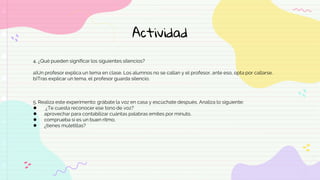 Actividad
4. ¿Qué pueden significar los siguientes silencios?
a)Un profesor explica un tema en clase. Los alumnos no se callan y el profesor, ante eso, opta por callarse.
b)Tras explicar un tema, el profesor guarda silencio.
5. Realiza este experimento: grábate la voz en casa y escúchate después. Analiza lo siguiente:
● ¿Te cuesta reconocer ese tono de voz?
● aprovechar para contabilizar cuántas palabras emites por minuto.
● comprueba si es un buen ritmo.
● ¿tienes muletillas?
 