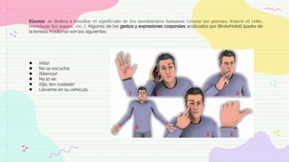 Kinesia: se dedica a estudiar el significado de los movimientos humanos (cruzar las piernas, fruncir el ceño,
entrelazar las manos, etc.). Algunos de los gestos y expresiones corporales analizados por Birdwhistell (padre de
la kinesia moderna) son los siguientes:
● ¡Alto!
● No se escucha.
● ¡Silencio!
● No lo sé.
● ¡Ojo, ten cuidado!
● Lléveme en su vehículo.
 