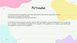 Actividad
6. Comenta con tus compañeros qué crees que pueden transmitir las siguientes miradas:
a)Esquivar la mirada de otra persona.
b)Aumentar el pestañeo mirando a una persona.
7. En relación con el contacto corporal, ¿sabrías decir qué significa el gesto habitual de dar una palmada
en la espalda o los hombros de alguien? Y en relación con los gestos con la cabeza, ¿qué significado
tiene agachar la cabeza frente a alguien?
 