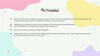 Actividad
● .Busca en Internet dos imágenes de personas de tu mismo sexo que consideres que tienen buena imagen (en
el caso de que sean personas conocidas, haz como si no las conocieras).
● Asígnales una profesión en función de la imagen que se desprende de esas fotografías.
● ¿En qué detalles te has basado para asignar esas profesiones?
● Qué es para ti tener una buena imagen? Debátelo
● Imagina que tienes una entrevista de trabajo para un puesto de administrativo. ¿Qué imagen quieres ofrecer
de ti mismo? ¿Cómo te vestirías? ¿Por qué?
 