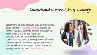 El hombre es una criatura que se comunica,
así lo afirma H. Dalziel Duncan (citado en
Ferrer, 1994:21) cuando señala que, por su
naturaleza y para satisfacer sus
necesidades, el hombre ha debido
comunicarse con sus semejantes utilizando
señales, movimientos o signos, pues nadie
puede existir en un grupo o una sociedad
sin alguna forma de comunicación.
Comunicación, expresión y lenguaje
 