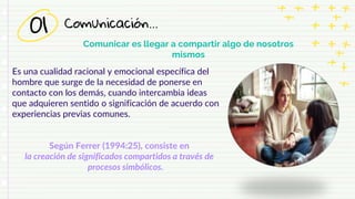 Comunicación…
01
Comunicar es llegar a compartir algo de nosotros
mismos
Es una cualidad racional y emocional específica del
hombre que surge de la necesidad de ponerse en
contacto con los demás, cuando intercambia ideas
que adquieren sentido o significación de acuerdo con
experiencias previas comunes.
Según Ferrer (1994:25), consiste en
la creación de significados compartidos a través de
procesos simbólicos.
 