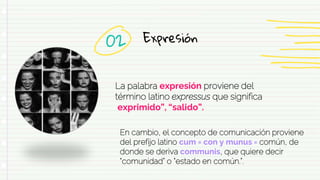 Expresión
La palabra expresión proviene del
término latino expressus que significa
“exprimido”, “salido”.
02
En cambio, el concepto de comunicación proviene
del prefijo latino cum = con y munus = común, de
donde se deriva communis, que quiere decir
“comunidad” o “estado en común.”.
 
