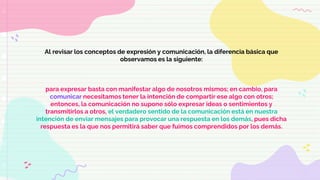 Al revisar los conceptos de expresión y comunicación, la diferencia básica que
observamos es la siguiente:
para expresar basta con manifestar algo de nosotros mismos; en cambio, para
comunicar necesitamos tener la intención de compartir ese algo con otros;
entonces, la comunicación no supone sólo expresar ideas o sentimientos y
transmitirlos a otros, el verdadero sentido de la comunicación está en nuestra
intención de enviar mensajes para provocar una respuesta en los demás, pues dicha
respuesta es la que nos permitirá saber que fuimos comprendidos por los demás.
 
