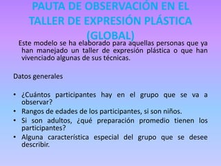 PAUTA DE OBSERVACIÓN EN EL
TALLER DE EXPRESIÓN PLÁSTICA
(GLOBAL)Este modelo se ha elaborado para aquellas personas que ya
han manejado un taller de expresión plástica o que han
vivenciado algunas de sus técnicas.
Datos generales
• ¿Cuántos participantes hay en el grupo que se va a
observar?
• Rangos de edades de los participantes, si son niños.
• Si son adultos, ¿qué preparación promedio tienen los
participantes?
• Alguna característica especial del grupo que se desee
describir.
 