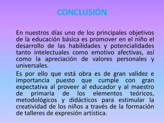 CONCLUSIÓN
En nuestros días uno de los principales objetivos
de la educación básica es promover en el niño el
desarrollo de las habilidades y potencialidades
tanto intelectuales como emotivo afectivas, así
como la apreciación de valores personales y
universales.
Es por ello que está obra es de gran validez e
importancia puesto que cumple con gran
expectativa al proveer al educador y al maestro
de primaria de los elementos teóricos,
metodológicos y didácticos para estimular la
creatividad de los niños a través de la formación
de talleres de expresión artística.
 