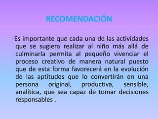 RECOMENDACIÓN
Es importante que cada una de las actividades
que se sugiera realizar al niño más allá de
culminarla permita al pequeño vivenciar el
proceso creativo de manera natural puesto
que de esta forma favorecerá en la evolución
de las aptitudes que lo convertirán en una
persona original, productiva, sensible,
analítica, que sea capaz de tomar decisiones
responsables .
 