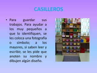 CASILLEROS
• Para guardar sus
trabajos. Para ayudar a
los muy pequeños a
que lo identifiquen, se
les coloca una fotografía
o símbolo; a los
mayores, si saben leer y
escribir, se les pide que
anoten su nombre y
dibujen algún diseño.
 