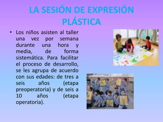 LA SESIÓN DE EXPRESIÓN
PLÁSTICA
• Los niños asisten al taller
una vez por semana
durante una hora y
media, de forma
sistemática. Para facilitar
el proceso de desarrollo,
se les agrupa de acuerdo
con sus edades: de tres a
seis años (etapa
preoperatoria) y de seis a
10 años (etapa
operatoria).
 