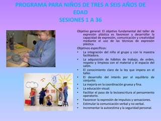 PROGRAMA PARA NIÑOS DE TRES A SEIS AÑOS DE
EDAD
SESIONES 1 A 36
Objetivo general: El objetivo fundamental del taller de
expresión plástica es favorecer y desarrollar la
capacidad de expresión, comunicación y creatividad
mediante el uso de las técnicas de expresión
plástica.
Objetivos específicos:
• La integración del niño al grupo y con la maestra
facilitadora.
• La adquisición de hábitos de trabajo, de orden,
respeto y limpieza con el material y el espacio del
salón.
• El conocimiento claro de la ley que impera en el
taller.
• El desarrollo del interés por el equilibrio de
conjunto.
• La mejoría en la coordinación gruesa y fina.
• La educación visual.
• Facilitar el paso de la lectoescritura al pensamiento
operatorio.
• Favorecer la expresión de impulsos y sensaciones.
• Estimular la comunicación verbal y no verbal.
• Incrementar la autoestima y la seguridad personal.
 