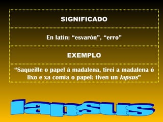 lapsus SIGNIFICADO En latín: “esvarón”, “erro” EXEMPLO “ Saqueille o papel á madalena, tirei a madalena ó lixo e xa comía o papel: tiven un  lapsus ” 