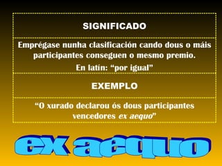 ex aequo SIGNIFICADO Emprégase nunha clasificación cando dous o máis participantes conseguen o mesmo premio. En latín: “por igual” EXEMPLO “ O xurado declarou ós dous participantes vencedores  ex aequo ” 