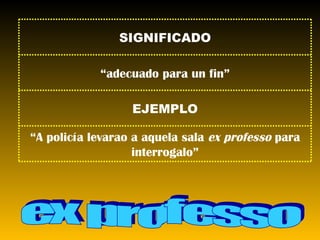 ex professo SIGNIFICADO “ adecuado para un fin” EJEMPLO “ A policía levarao a aquela sala  ex professo  para interrogalo” 