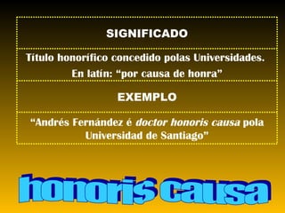 honoris causa SIGNIFICADO Título honorífico concedido polas Universidades.  En latín: “por causa de honra” EXEMPLO “ Andrés Fernández é  doctor honoris causa  pola Universidad de Santiago” 
