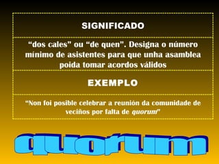 quorum SIGNIFICADO “ dos cales” ou “de quen”. Designa o número mínimo de asistentes para que unha asamblea poida tomar acordos válidos EXEMPLO “ Non foi posible celebrar a reunión da comunidade de veciños por falta de  quorum ” 
