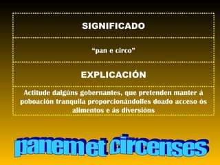 panem et circenses Actitude dalgúns gobernantes, que pretenden manter á poboación tranquila proporcionándolles doado acceso ós alimentos e ás diversións EXPLICACIÓN “ pan e circo” SIGNIFICADO 