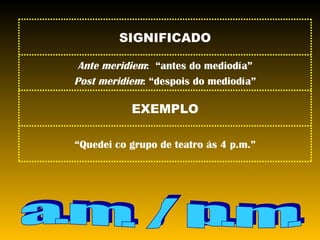 a.m. / p.m. “ Quedei co grupo de teatro ás 4 p.m.” EXEMPLO Ante meridiem :  “antes do mediodía” Post meridiem : “despois do mediodía” SIGNIFICADO 
