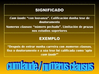 cum laude / numerus clausus “ Despois de entrar nunha carreira con  numerus clausus , fixo o doutoramento e a súa tese foi calificada como ‘apto  cum laude ’” EXEMPLO Cum laude : “con louvanza”. Calificación dunha tese de doutoramento Numerus clausus : “número pechado”. Limitación de prazas nos estudios superiores SIGNIFICADO 