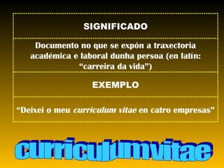 curriculum vitae “ Deixei o meu  curriculum vitae  en catro empresas” EXEMPLO Documento no que se expón a traxectoria académica e laboral dunha persoa (en latín: “carreira da vida”) SIGNIFICADO 