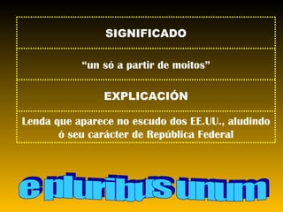 e pluribus unum Lenda que aparece no escudo dos EE.UU., aludindo ó seu carácter de República Federal EXPLICACIÓN “ un só a partir de moitos” SIGNIFICADO 