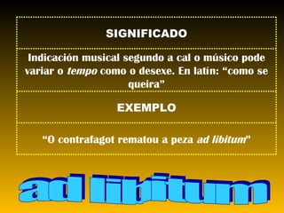 ad libitum “ O contrafagot rematou a peza  ad libitum ” EXEMPLO Indicación musical segundo a cal o músico pode variar o  tempo  como o desexe. En latín: “como se queira” SIGNIFICADO 