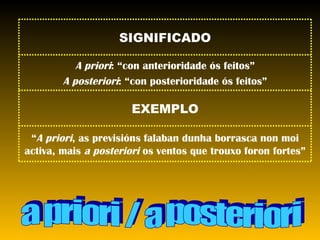 a priori / a posteriori “ A priori , as previsións falaban dunha borrasca non moi activa, mais  a posteriori  os ventos que trouxo foron fortes” EXEMPLO A priori : “con anterioridade ós feitos” A posteriori : “con posterioridade ós feitos” SIGNIFICADO 