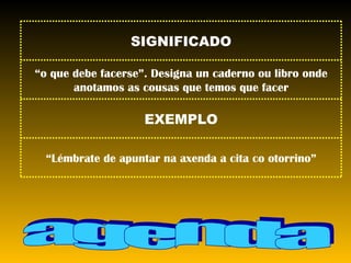 agenda “ Lémbrate de apuntar na axenda a cita co otorrino” EXEMPLO “ o que debe facerse”. Designa un caderno ou libro onde anotamos as cousas que temos que facer SIGNIFICADO 