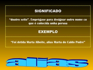 alias “ Foi detida Marta Albeite, alias Marta do Caldo Podre” EXEMPLO “ doutro xeito”. Emprégase para designar outro nome co que é coñecida unha persoa SIGNIFICADO 