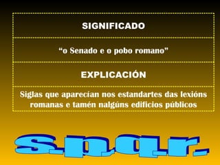 s.p.q.r. Siglas que aparecían nos estandartes das lexións romanas e tamén nalgúns edificios públicos EXPLICACIÓN “ o Senado e o pobo romano” SIGNIFICADO 