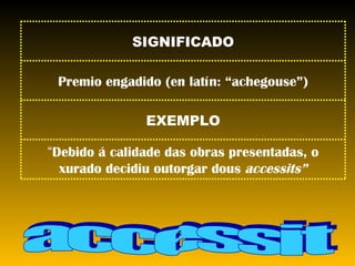 accessit “ Debido á calidade das obras presentadas, o xurado decidiu outorgar dous  accessits” EXEMPLO Premio engadido (en latín: “achegouse”) SIGNIFICADO 