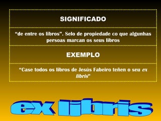 ex libris “ Case todos os libros de Jesús Fabeiro teñen o seu  ex libris ” EXEMPLO “ de entre os libros”. Selo de propiedade co que algunhas persoas marcan os seus libros SIGNIFICADO 