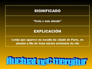 fluctuat nec mergitur Lenda que aparece no escudo da cidade de París, en alusión á illa do Sena núcleo orixinario da vila EXPLICACIÓN “ frota e non afunde” SIGNIFICADO 