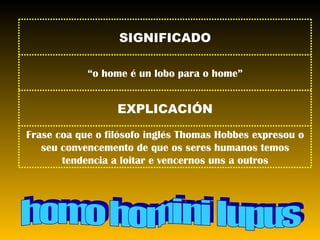 homo homini lupus Frase coa que o filósofo inglés Thomas Hobbes expresou o seu convencemento de que os seres humanos temos tendencia a loitar e vencernos uns a outros EXPLICACIÓN “ o home é un lobo para o home” SIGNIFICADO 