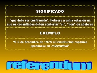 referendum “ O 6 de decembro de 1978 a Constitución española aprobouse en  referendum ” EXEMPLO “ que debe ser confirmado”. Refírese a unha votación na que os consultados deben contestar “si”, “non” ou absterse SIGNIFICADO 