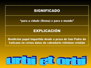 urbi et orbi Bendición papal impartida desde a praza de San Pedro do Vaticano en certas datas do calendario relixioso cristián EXPLICACIÓN “ para a cidade (Roma) e para o mundo” SIGNIFICADO 