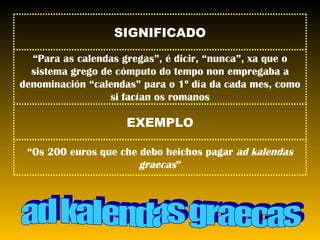 ad kalendas graecas “ Os 200 euros que che debo heichos pagar  ad kalendas graecas ” EXEMPLO “ Para as calendas gregas”, é dicir, “nunca”, xa que o sistema grego de cómputo do tempo non empregaba a denominación “calendas” para o 1º día da cada mes, como si facían os romanos SIGNIFICADO 