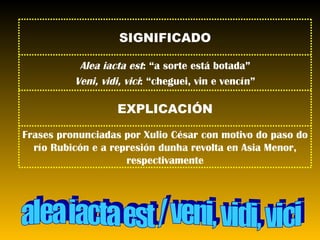 alea iacta est / veni, vidi, vici Frases pronunciadas por Xulio César con motivo do paso do río Rubicón e a represión dunha revolta en Asia Menor, respectivamente EXPLICACIÓN Alea iacta est : “a sorte está botada” Veni, vidi, vici : “cheguei, vin e vencín” SIGNIFICADO 