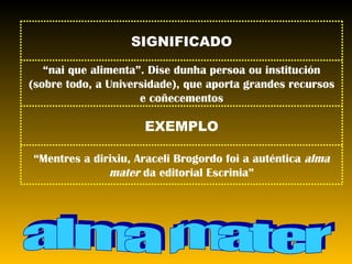 alma mater “ Mentres a dirixiu, Araceli Brogordo foi a auténtica  alma mater  da editorial Escrinia” EXEMPLO “ nai que alimenta”. Dise dunha persoa ou institución (sobre todo, a Universidade), que aporta grandes recursos e coñecementos SIGNIFICADO 