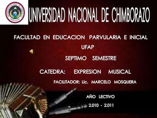 UNIVERSIDAD  NACIONAL  DE  CHIMBORAZO FACULTAD  EN  EDUCACION   PARVULARIA  E  INICIAL UFAP SEPTIMO    SEMESTRE CATEDRA:      EXPRESION     MUSICAL FACILITADOR:  Lic.   MARCELO   MOSQUERA AÑO   LECTIVO 2.010  -  2.011 