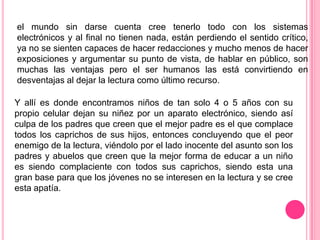el mundo sin darse cuenta cree tenerlo todo con los sistemas
electrónicos y al final no tienen nada, están perdiendo el sentido crítico,
ya no se sienten capaces de hacer redacciones y mucho menos de hacer
exposiciones y argumentar su punto de vista, de hablar en público, son
muchas las ventajas pero el ser humanos las está convirtiendo en
desventajas al dejar la lectura como último recurso.

Y allí es donde encontramos niños de tan solo 4 o 5 años con su
propio celular dejan su niñez por un aparato electrónico, siendo así
culpa de los padres que creen que el mejor padre es el que complace
todos los caprichos de sus hijos, entonces concluyendo que el peor
enemigo de la lectura, viéndolo por el lado inocente del asunto son los
padres y abuelos que creen que la mejor forma de educar a un niño
es siendo complaciente con todos sus caprichos, siendo esta una
gran base para que los jóvenes no se interesen en la lectura y se cree
esta apatía.
 