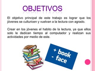 El objetivo principal de este trabajo es lograr que los
jóvenes se culturicen y vuelvan a la lectura con agrado.

Crear en los jóvenes el habito de la lectura, ya que ellos
solo le dedican tiempo al computador y realizan sus
actividades por medio de este.
 