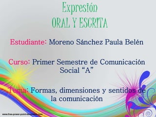 Expresión 
ORAL Y ESCRITA 
Estudiante: Moreno Sánchez Paula Belén 
Curso: Primer Semestre de Comunicación 
Social “A” 
Tema: Formas, dimensiones y sentidos de 
la comunicación 
 