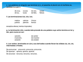 e. Las palabras en singular que terminan en z, al pasarlas al plural con el morfema es,
cambian la z por c.
de cruz, cruces de raíz, raíces
de luz, luces de feliz, felices
f. Las terminaciones icia, icie, icio.
malicia calvicie Vinicio
justicia planicie fenicio
exceptúa alisios( vientos tropicales)
g. La terminación ción, cuando ésta procede de una palabra cuyo activo termina en tor y
dor, pero nunca en sor:
canción, de cantor
invención, de inventor
aviación de aviador
h. Los verbos terminados en ciar y sus derivados cuando llevan las sílabas cia, cio, cie,
intermedias o finales.
De pronunciar : pronuncio, pronuncia, pronuncie.
De apreciar : aprecia, aprecio, aprecie.
De anunciar : renuncia, renuncio, renuncie.
 
