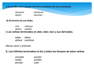 c) Se escribe con b cuando esta letra va delante de una consonante.
obsequio obstáculo
objeto absorber
d) Al término de una sílaba.
club subrayar
objeto súbdito
) Los verbos terminados en aber, eber, buir y sus derivados.
saber deber
atribuir contribuir
Menos caver y precaver.
f). Los infinitos terminados en bir y todos los tiempos de estos verbos.
concebir escribir
recibir prohibir
percibir subir
 