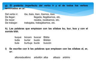 g). El pretérito imperfecto del verbo ir y el de todos los verbos
terminados en ar:
Del verbo ir: iba, ibais, iban, íbamos, ibas.
De llegar: llegada, llegábamos, etc.
De rezar: rezaba, rezábamos, etc.
De trabajar: trabajaba, trabajábamos, etc.
h). Las palabras que empiezan con las sílabas bu, bur, bus y con el
sonido bibl.
buque búcaro buscar Biblia
bulla burlar busto Biblián
bula burbuja bucle buscón
i) Se escribe con b las palabras que empiezan con las sílabas al, ar,
ur:
alboradaalbino arbollón alba albazo arbitrio
 