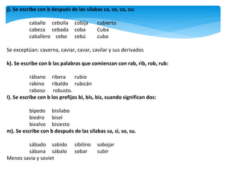 j). Se escribe con b después de las sílabas ca, ce, co, cu:
caballo cebolla cobija cubierto
cabeza cebada coba Cuba
caballero cebo cebú cubo
Se exceptúan: caverna, caviar, cavar, cavilar y sus derivados
k). Se escribe con b las palabras que comienzan con rab, rib, rob, rub:
rábano ribera rubio
rabino ribaldo rubicán
raboso robusto.
I). Se escribe con b los prefijos bi, bis, biz, cuando significan dos:
bípedo bisílabo
biedro bisel
bivalvo bisiesto
m). Se escribe con b después de las sílabas sa, si, so, su.
sábado sabido sibilino sobojar
sábana sábalo sobar subir
Menos savia y soviet
 